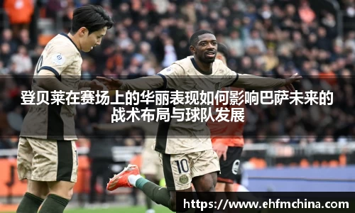 登贝莱在赛场上的华丽表现如何影响巴萨未来的战术布局与球队发展